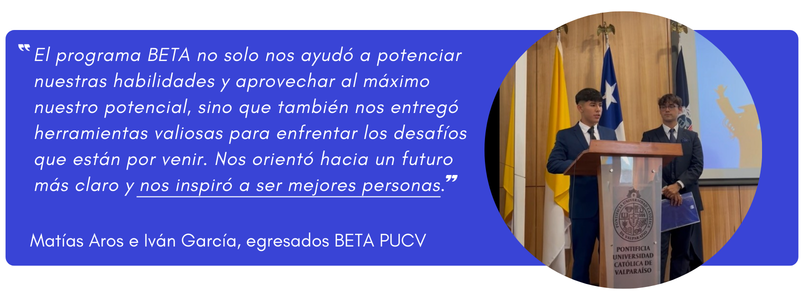 Fotografía de estudiantes con su declaración: "El programa BETA no solo nos ayudó a potenciar nuestras habilidades y aprovechar al máximo nuestro potencial, sino que también nos entregó herramientas valiosas para enfrentar los desafíos que están por venir. Nos orientó hacia un futuro más claro y nos inspiró a ser mejores personas." Matías Aros e Iván García 